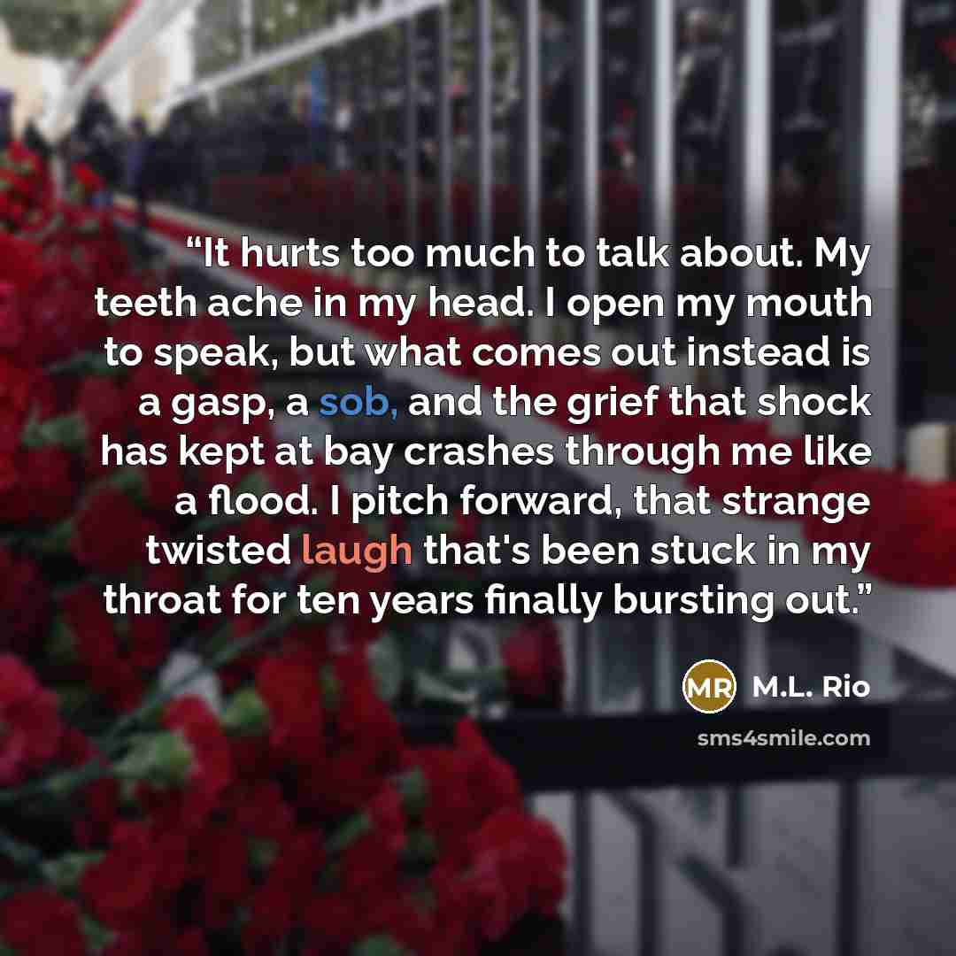 “It hurts too much to talk about. My teeth ache in my head. I open my mouth to speak, but what comes out instead is a gasp, a sob, and the grief that shock has kept at bay crashes through me like a flood. I pitch forward, that strange twisted laugh that's been stuck in my throat for ten years…” quote by M.L. Rio