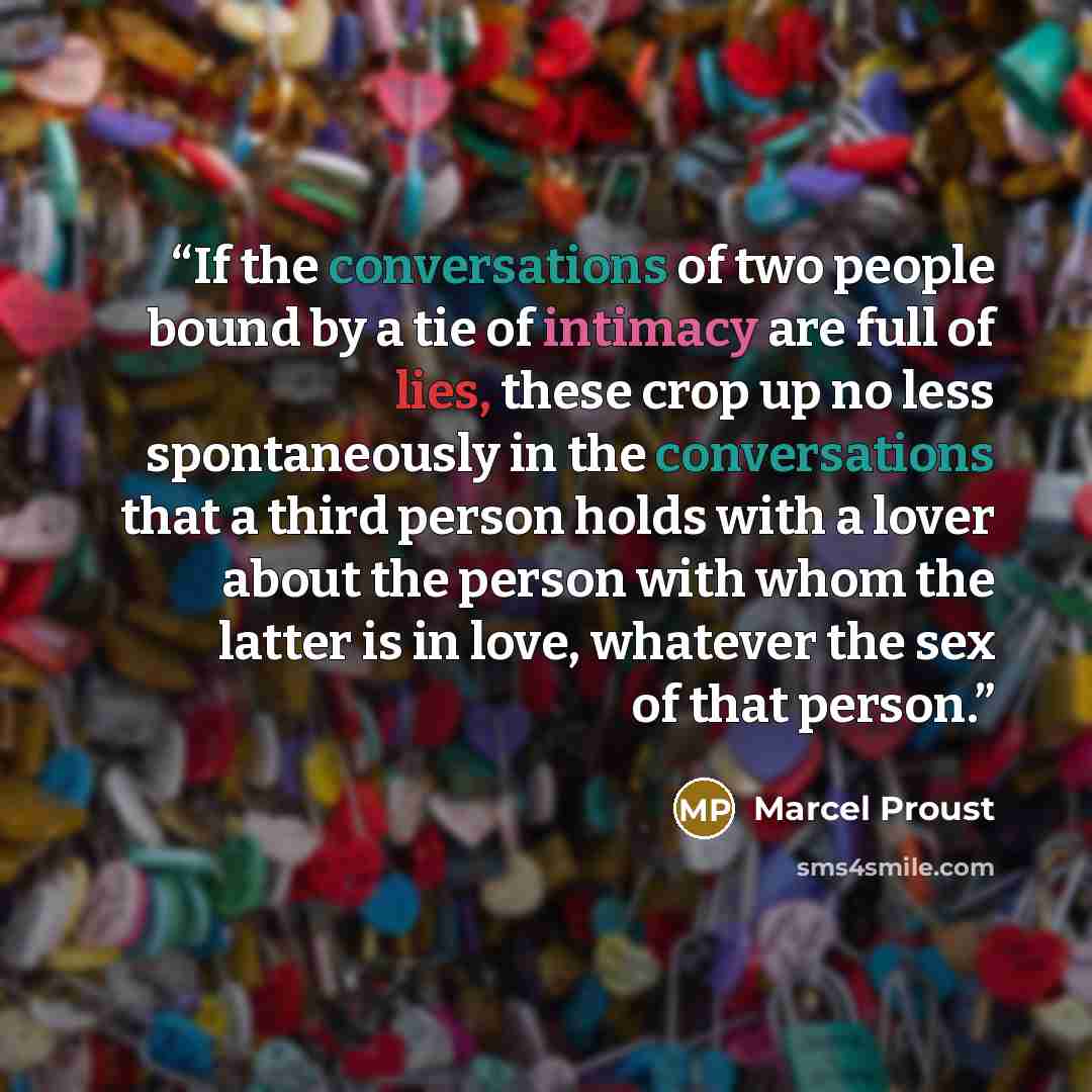 “If the conversations of two people bound by a tie of intimacy are full of lies, these crop up no less spontaneously in the conversations that a third person holds with a lover about the person with whom the latter is in love, whatever the sex of that person.” quote by Marcel Proust