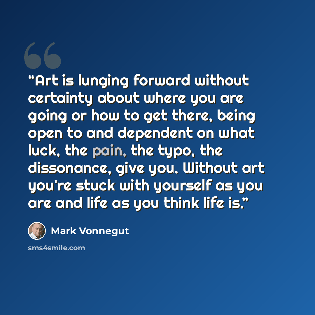 “Art is lunging forward without certainty about where you are going or how to get there, being open to and dependent on what luck, the pain, the typo, the dissonance, give you. Without art you're stuck with yourself as you are and life as you think life is.” quote by Mark Vonnegut