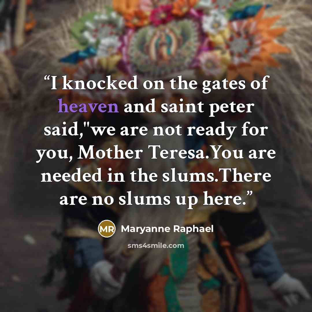 “I knocked on the gates of heaven and saint peter said,"we are not ready for you, Mother Teresa.You are needed in the slums.There are no slums up here.” quote by Maryanne Raphael