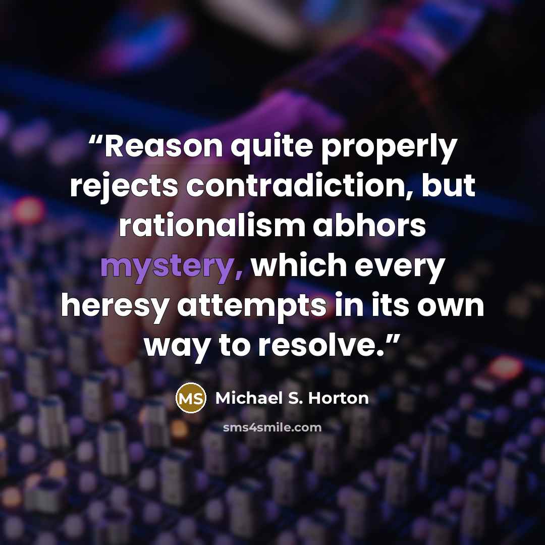 “Reason quite properly rejects contradiction, but rationalism abhors mystery, which every heresy attempts in its own way to resolve.” quote by Michael S. Horton