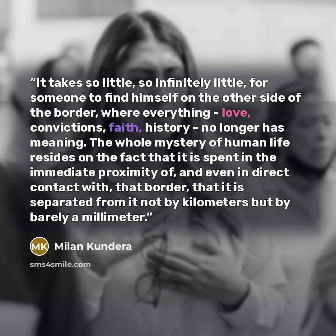 “It takes so little, so infinitely little, for someone to find himself on the other side of the border, where everything - love, convictions, faith, history - no longer has meaning. The whole mystery of human life resides on the fact that it is spent in the immediate proximity of, and even in…” quote by Milan Kundera