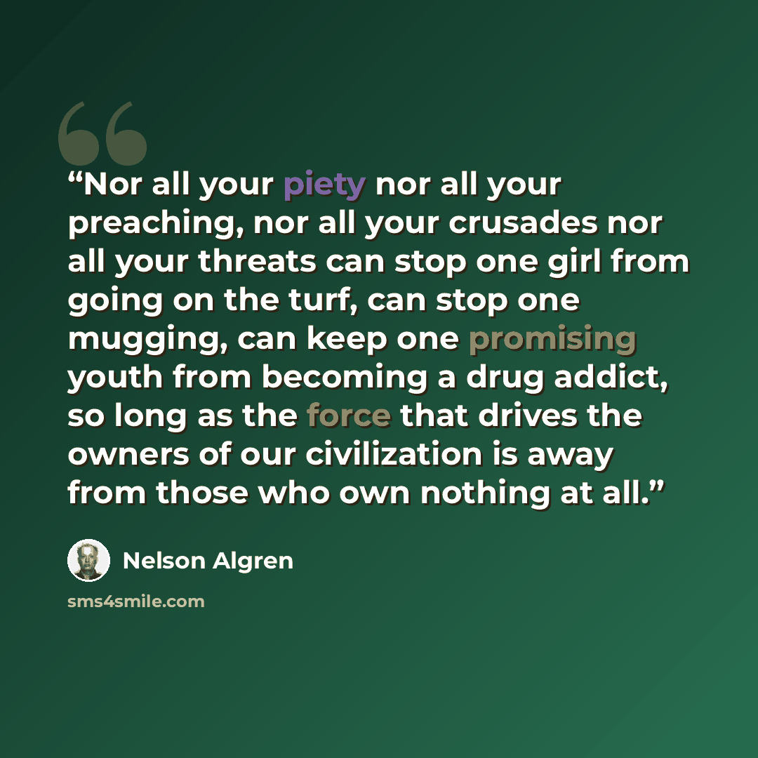 “Nor all your piety nor all your preaching, nor all your crusades nor all your threats can stop one girl from going on the turf, can stop one mugging, can keep one promising youth from becoming a drug addict, so long as the force that drives the owners of our civilization is away from those who own…” quote by Nelson Algren