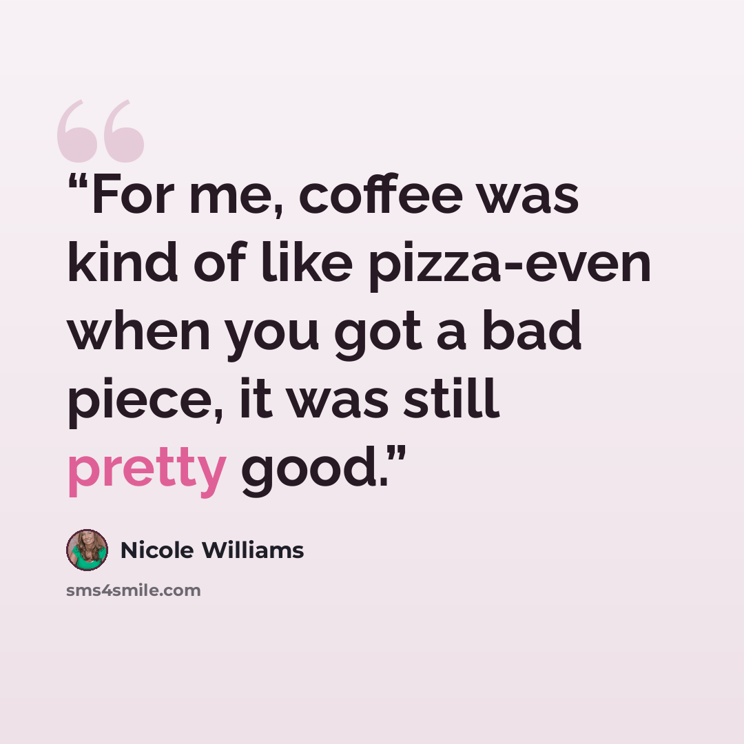 “For me, coffee was kind of like pizza-even when you got a bad piece, it was still pretty good.” quote by Nicole Williams