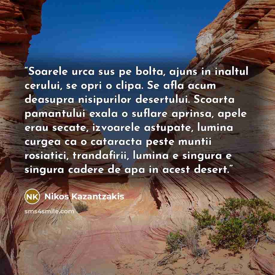“Soarele urca sus pe bolta, ajuns in inaltul cerului, se opri o clipa. Se afla acum deasupra nisipurilor desertului. Scoarta pamantului exala o suflare aprinsa, apele erau secate, izvoarele astupate, lumina curgea ca o cataracta peste muntii rosiatici, trandafirii, lumina e singura e singura cadere…” quote by Nikos Kazantzakis