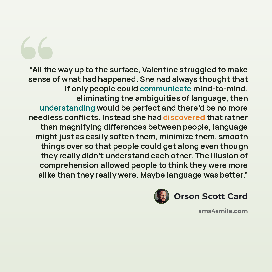 “All the way up to the surface, Valentine struggled to make sense of what had happened. She had always thought that if only people could communicate mind-to-mind, eliminating the ambiguities of language, then understanding would be perfect and there’d be no more needless conflicts. Instead she had…” quote by Orson Scott Card