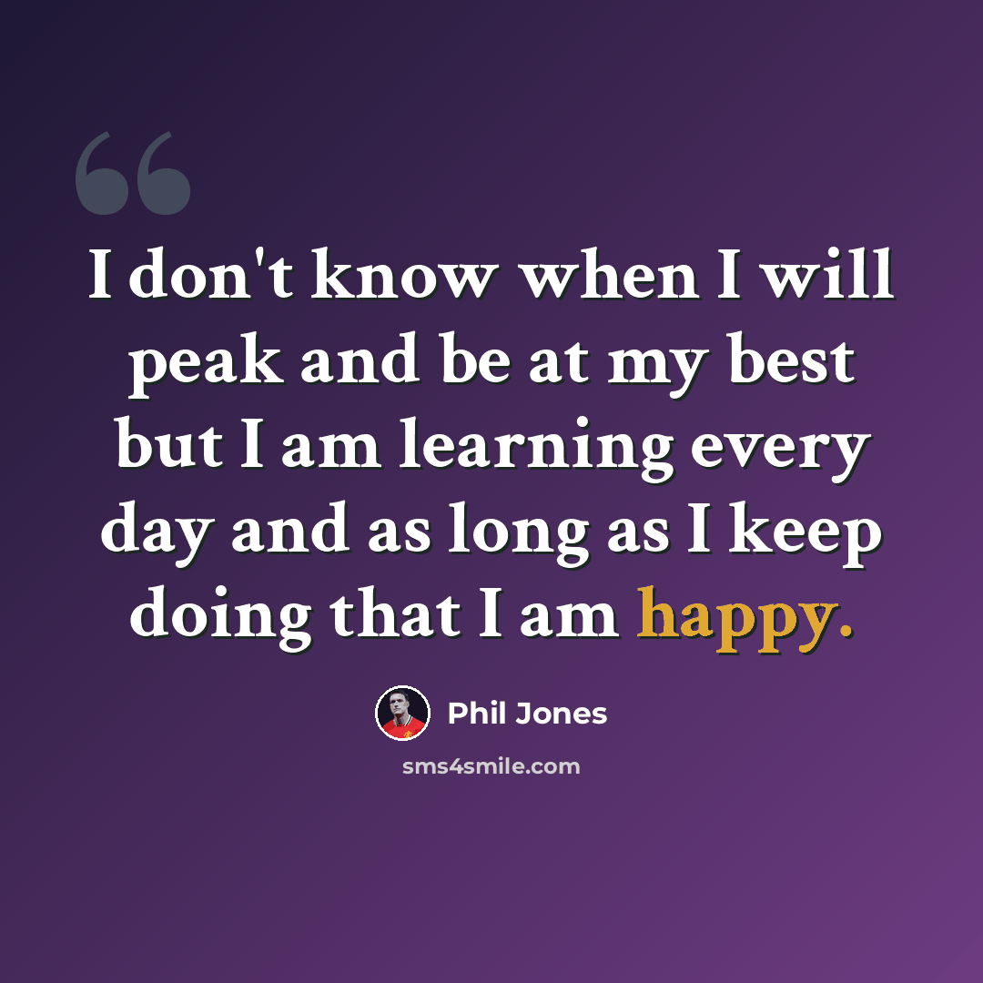 “I don't know when I will peak and be at my best but I am learning every day and as long as I keep doing that I am happy.” quote by Phil Jones