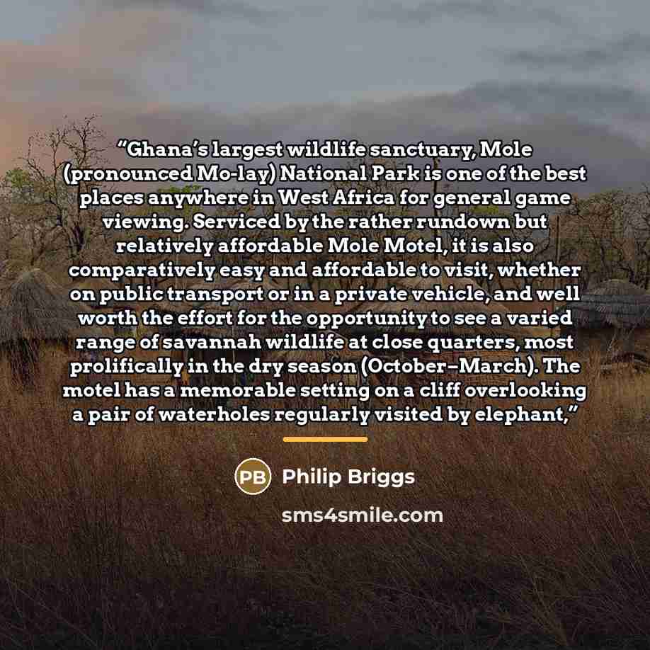 “Ghana’s largest wildlife sanctuary, Mole (pronounced Mo-lay) National Park is one of the best places anywhere in West Africa for general game viewing. Serviced by the rather rundown but relatively affordable Mole Motel, it is also comparatively easy and affordable to visit, whether on public…” quote by Philip Briggs