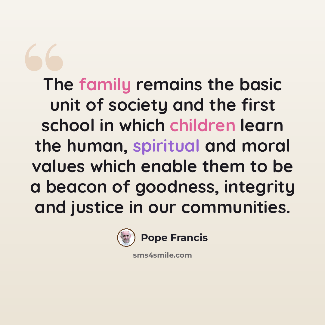 “The family remains the basic unit of society and the first school in which children learn the human, spiritual and moral values which enable them to be a beacon of goodness, integrity and justice in our communities.” quote by Pope Francis