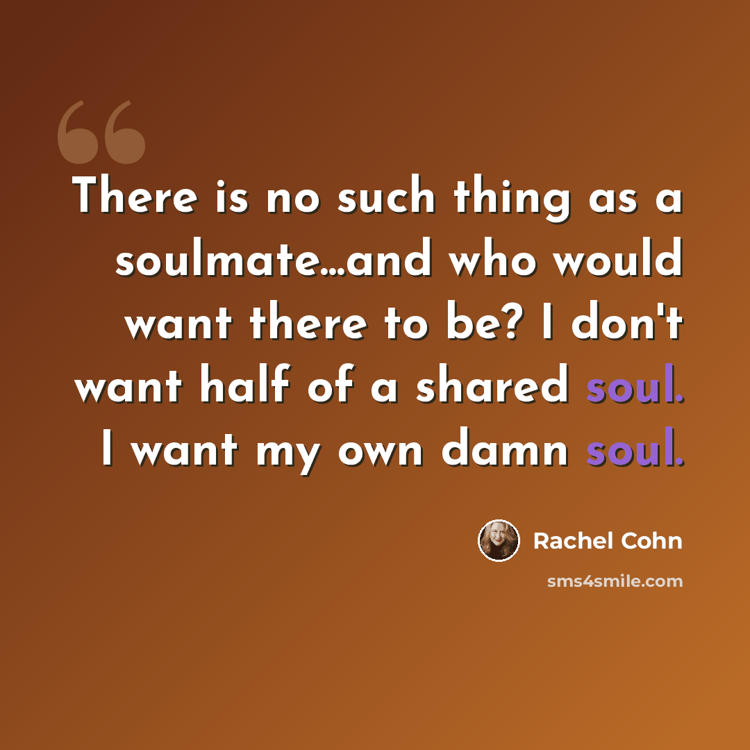 “There is no such thing as a soulmate...and who would want there to be? I don't want half of a shared soul. I want my own damn soul.” quote by Rachel Cohn