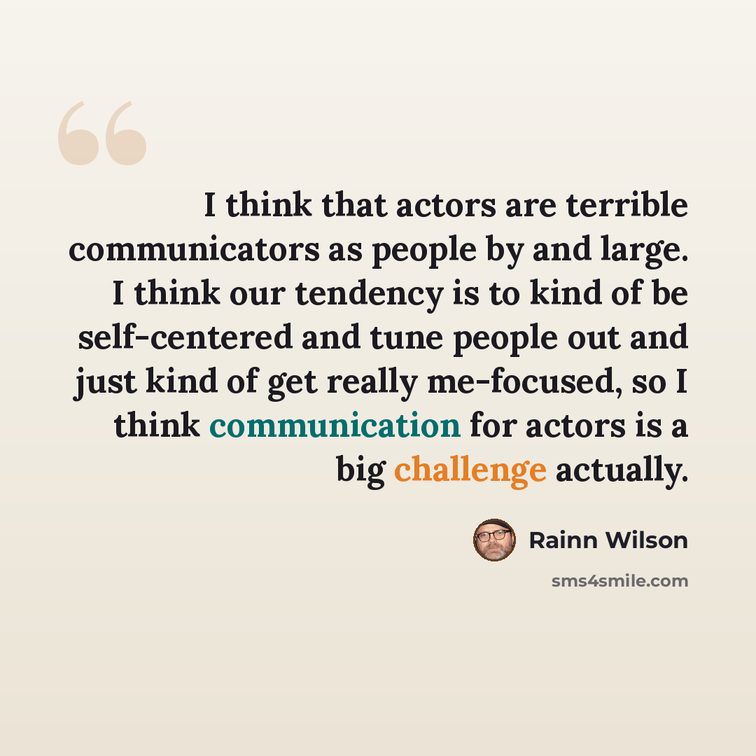 “I think that actors are terrible communicators as people by and large. I think our tendency is to kind of be self-centered and tune people out and just kind of get really me-focused, so I think communication for actors is a big challenge actually.” quote by Rainn Wilson