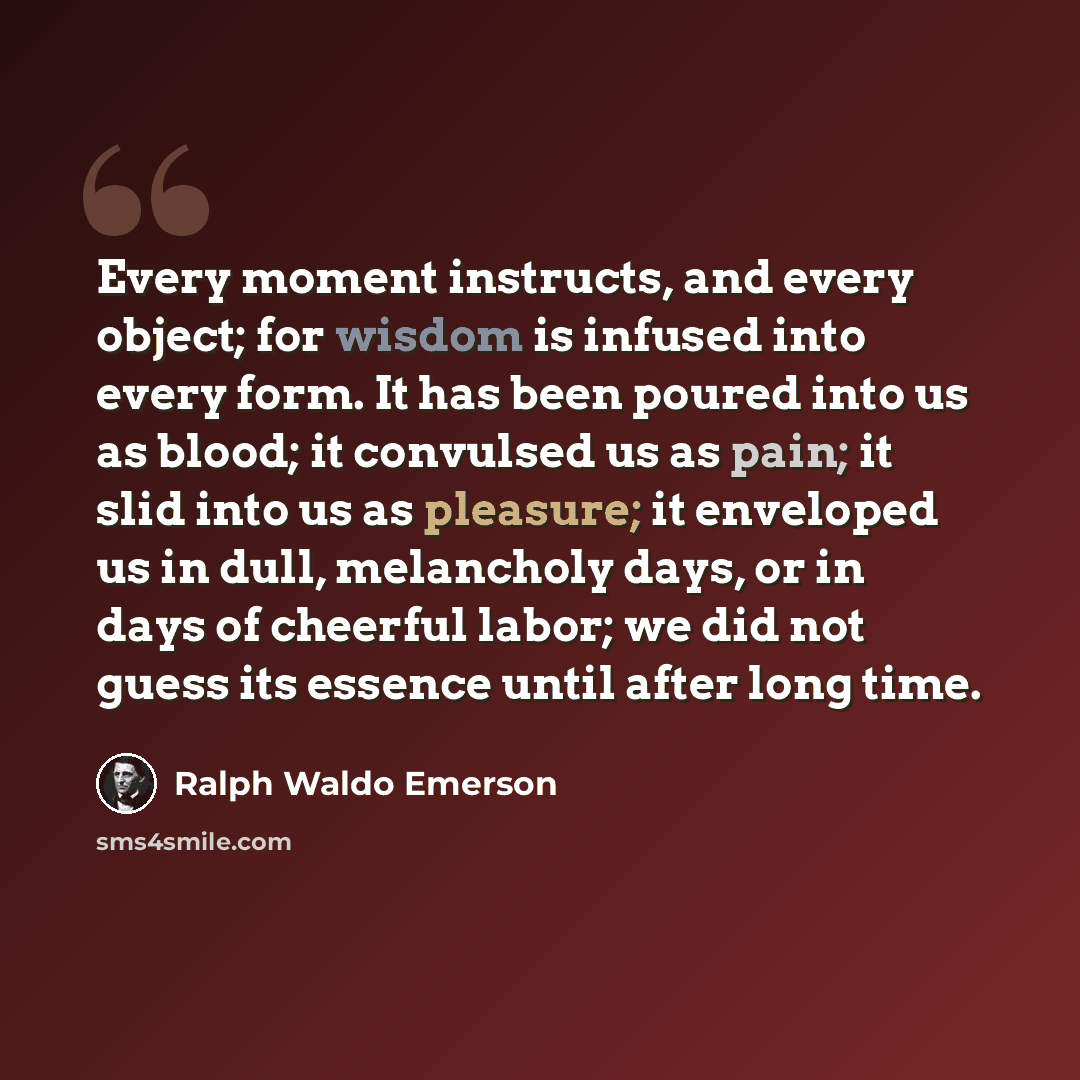 “Every moment instructs, and every object; for wisdom is infused into every form. It has been poured into us as blood; it convulsed us as pain; it slid into us as pleasure; it enveloped us in dull, melancholy days, or in days of cheerful labor; we did not guess its essence until after long time.” quote by Ralph Waldo Emerson