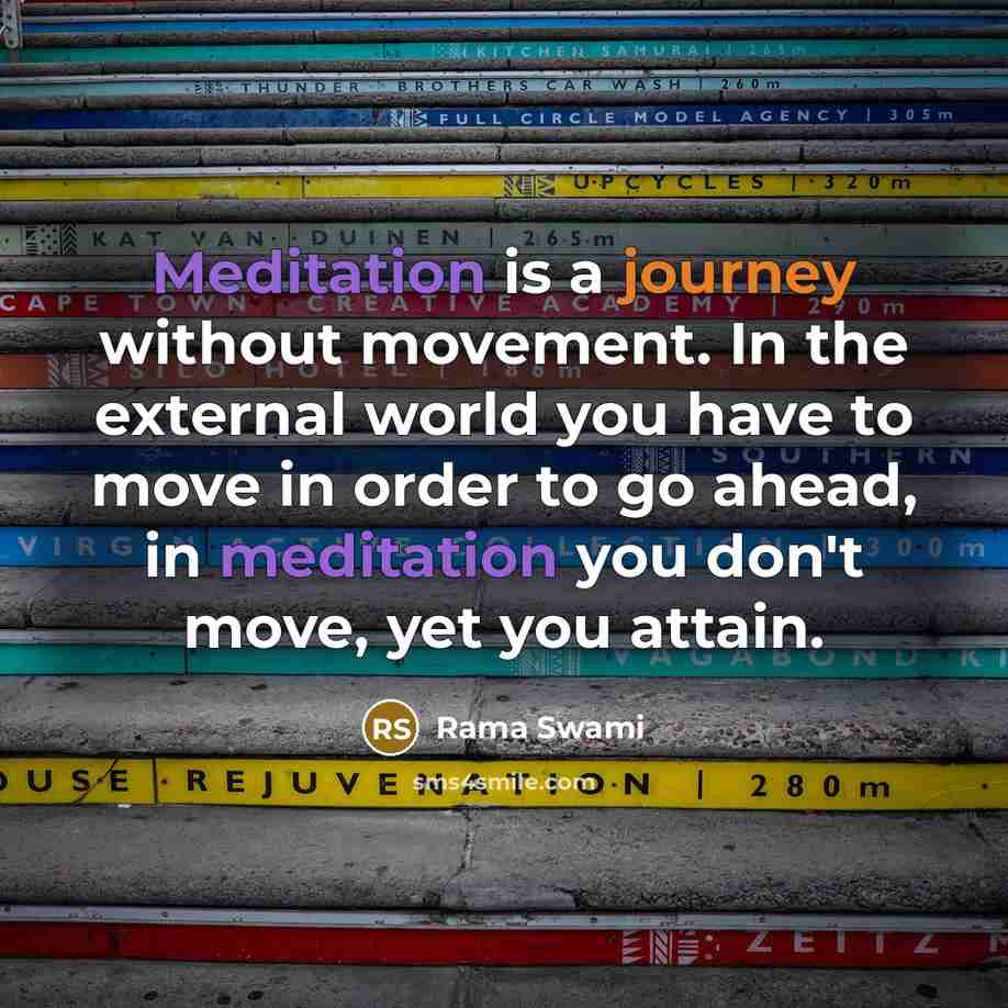 “Meditation is a journey without movement. In the external world you have to move in order to go ahead, in meditation you don't move, yet you attain.” quote by Rama Swami