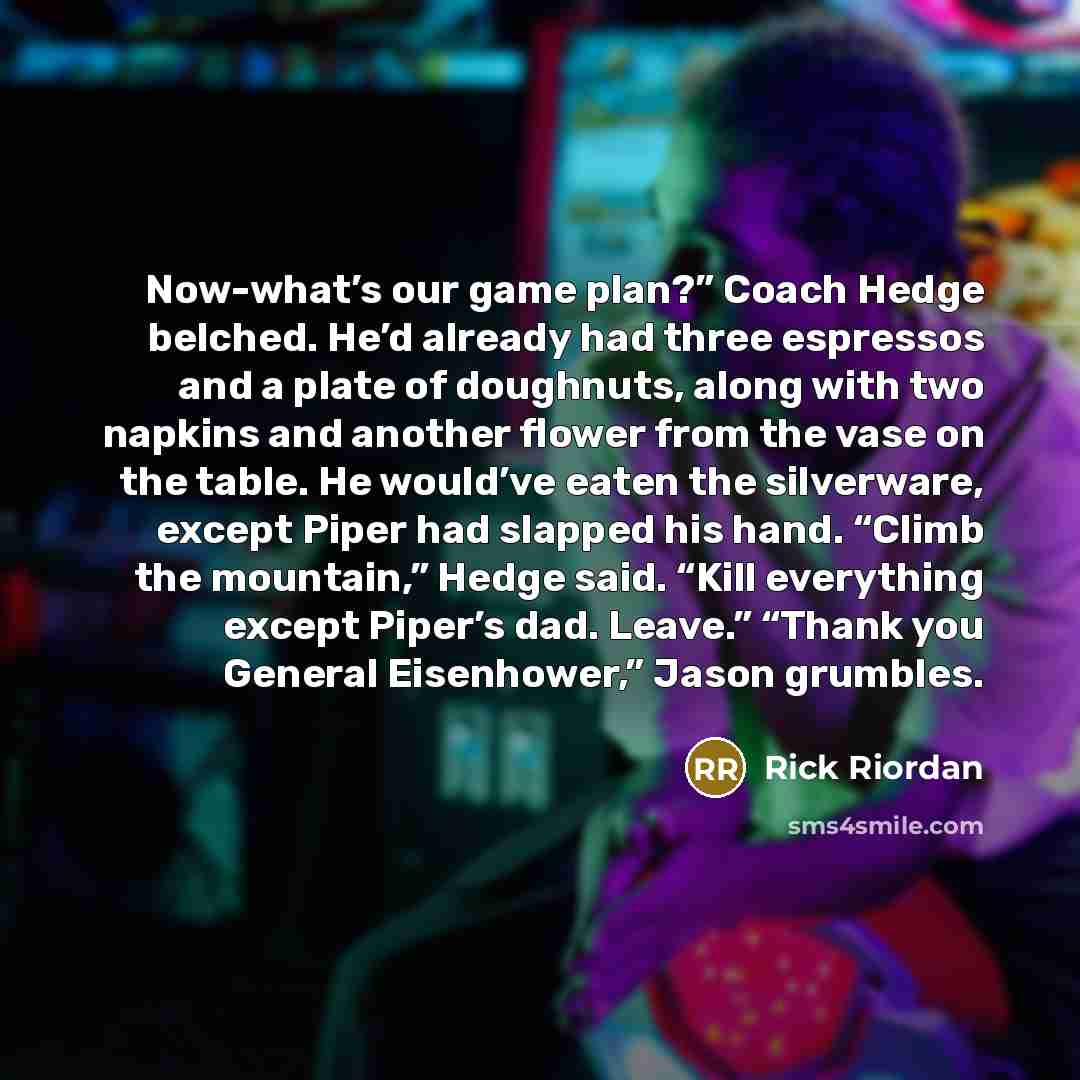 “Now-what’s our game plan?” Coach Hedge belched. He’d already had three espressos and a plate of doughnuts, along with two napkins and another flower from the vase on the table. He would’ve eaten the silverware, except Piper had slapped his hand. “Climb the mountain,” Hedge said. “Kill everything…” quote by Rick Riordan
