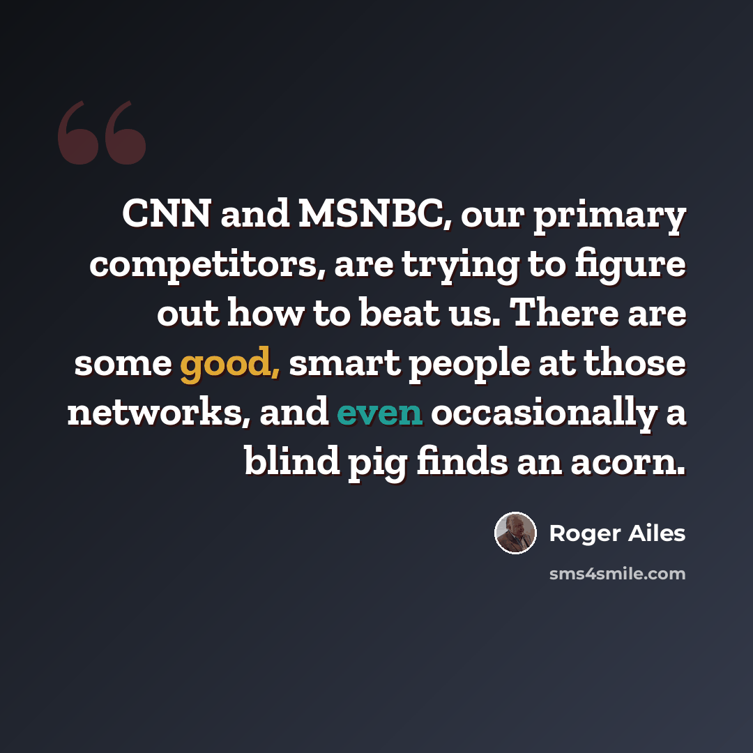 “CNN and MSNBC, our primary competitors, are trying to figure out how to beat us. There are some good, smart people at those networks, and even occasionally a blind pig finds an acorn.” quote by Roger Ailes
