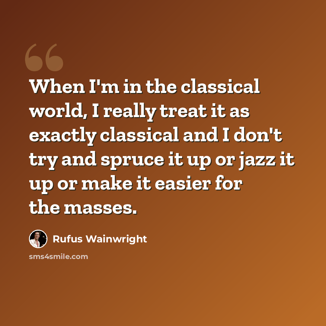 “When I'm in the classical world, I really treat it as exactly classical and I don't try and spruce it up or jazz it up or make it easier for the masses.” quote by Rufus Wainwright