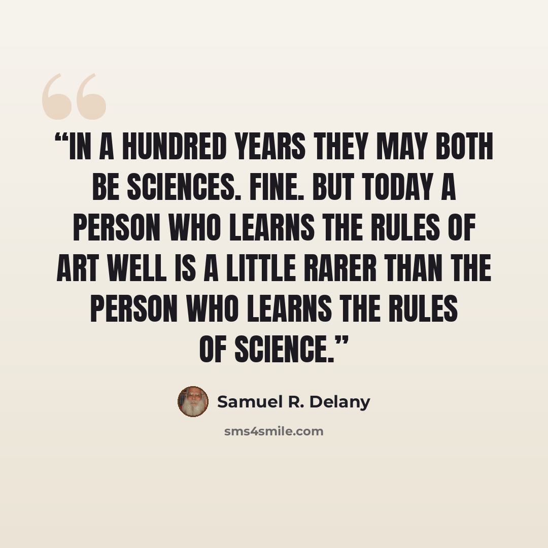 “In a hundred years they may both be sciences. Fine. But today a person who learns the rules of art well is a little rarer than the person who learns the rules of science.” quote by Samuel R. Delany