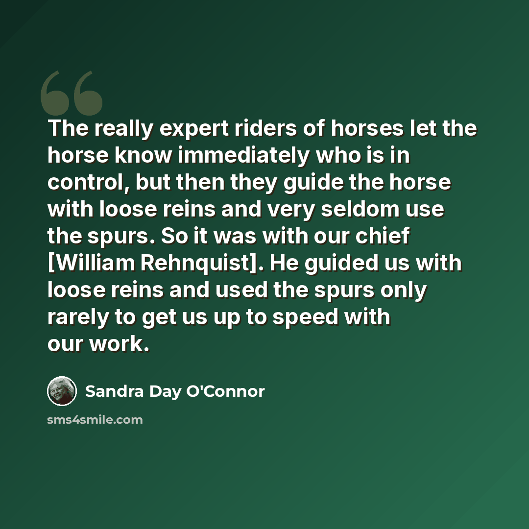 “The really expert riders of horses let the horse know immediately who is in control, but then they guide the horse with loose reins and very seldom use the spurs. So it was with our chief [William Rehnquist]. He guided us with loose reins and used the spurs only rarely to get us up to speed with…” quote by Sandra Day O'Connor