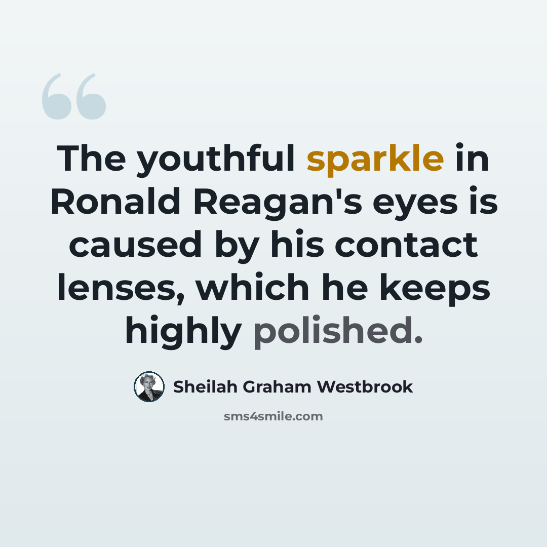 “The youthful sparkle in Ronald Reagan's eyes is caused by his contact lenses, which he keeps highly polished.” quote by Sheilah Graham Westbrook