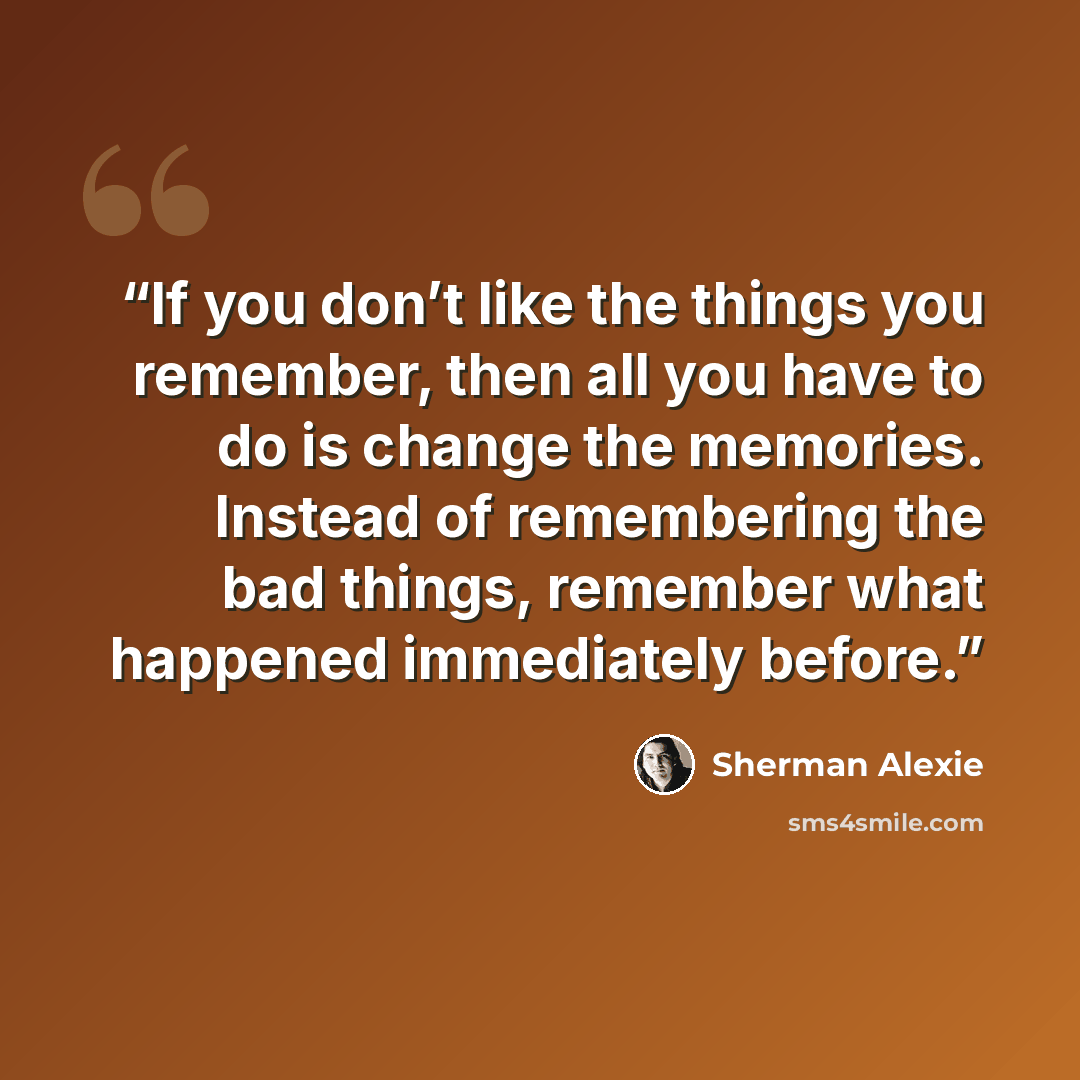 “If you don’t like the things you remember, then all you have to do is change the memories. Instead of remembering the bad things, remember what happened immediately before.” quote by Sherman Alexie