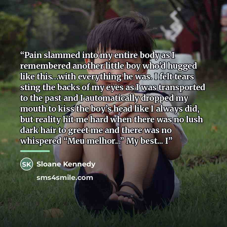 “Pain slammed into my entire body as I remembered another little boy who’d hugged like this…with everything he was. I felt tears sting the backs of my eyes as I was transported to the past and I automatically dropped my mouth to kiss the boy’s head like I always did, but reality hit me hard when…” quote by Sloane Kennedy
