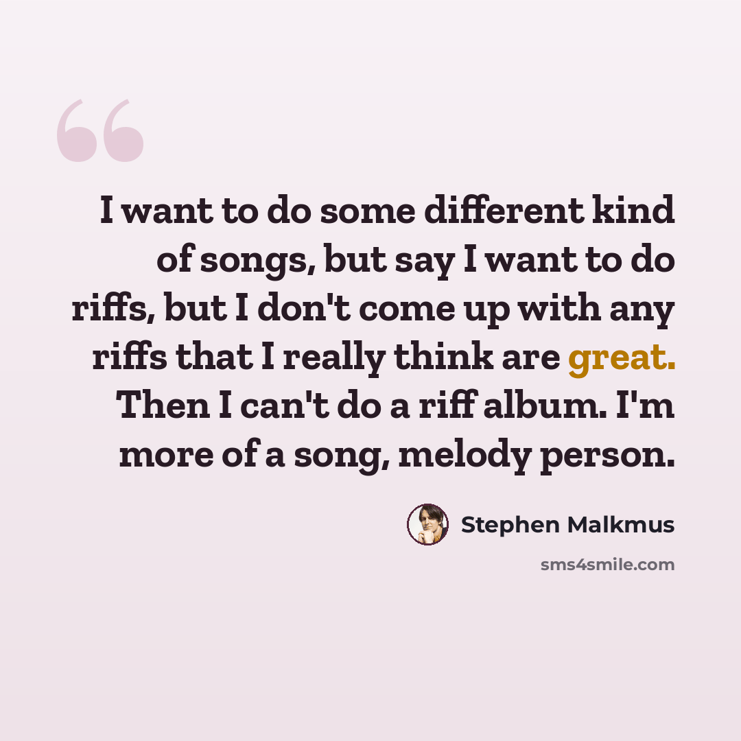 “I want to do some different kind of songs, but say I want to do riffs, but I don't come up with any riffs that I really think are great. Then I can't do a riff album. I'm more of a song, melody person.” quote by Stephen Malkmus