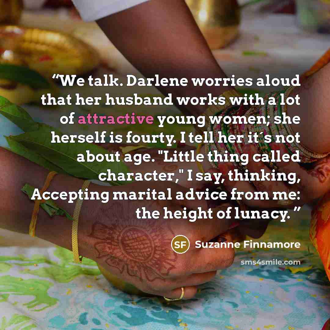 “We talk. Darlene worries aloud that her husband works with a lot of attractive young women; she herself is fourty. I tell her it´s not about age. "Little thing called character," I say, thinking, Accepting marital advice from me: the height of lunacy.” quote by Suzanne Finnamore
