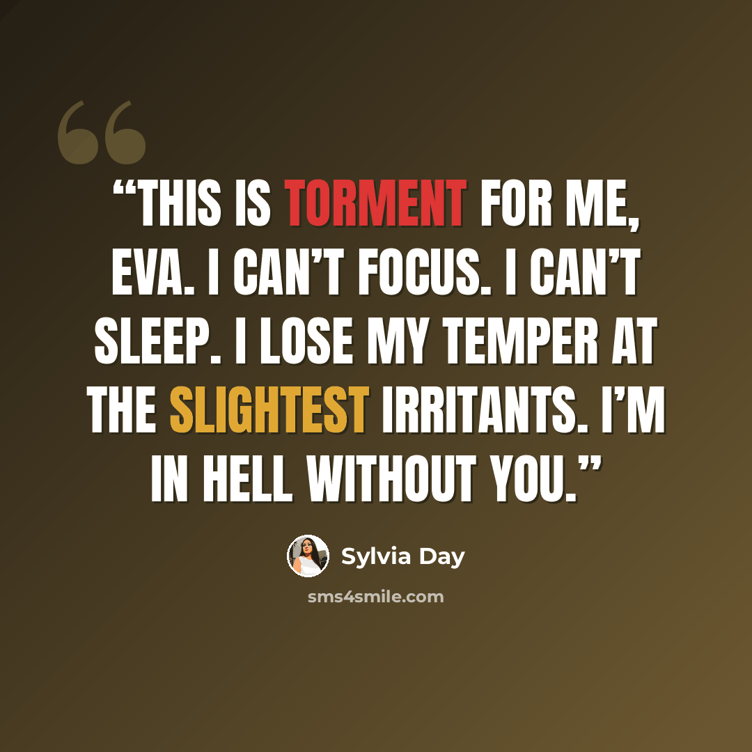 “This is torment for me, Eva. I can’t focus. I can’t sleep. I lose my temper at the slightest irritants. I’m in hell without you.” quote by Sylvia Day