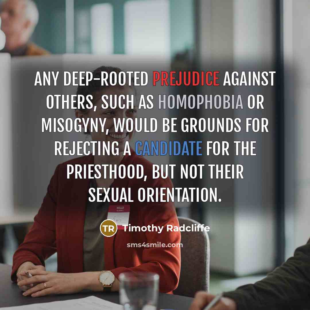 “Any deep-rooted prejudice against others, such as homophobia or misogyny, would be grounds for rejecting a candidate for the priesthood, but not their sexual orientation.” quote by Timothy Radcliffe