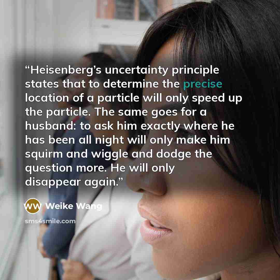 “Heisenberg’s uncertainty principle states that to determine the precise location of a particle will only speed up the particle. The same goes for a husband: to ask him exactly where he has been all night will only make him squirm and wiggle and dodge the question more. He will only disappear again.” quote by Weike Wang