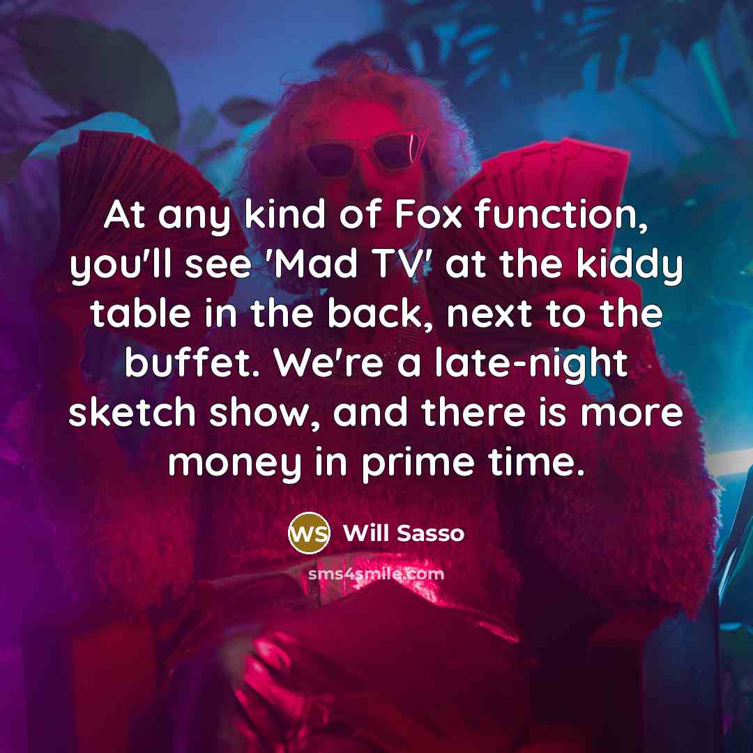 “At any kind of Fox function, you'll see 'Mad TV' at the kiddy table in the back, next to the buffet. We're a late-night sketch show, and there is more money in prime time.” quote by Will Sasso
