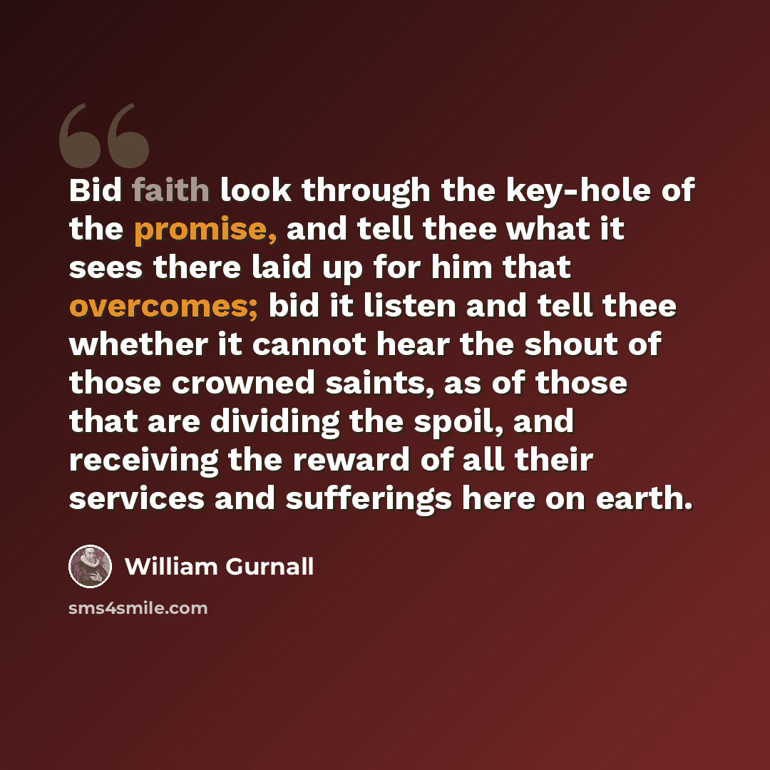 “Bid faith look through the key-hole of the promise, and tell thee what it sees there laid up for him that overcomes; bid it listen and tell thee whether it cannot hear the shout of those crowned saints, as of those that are dividing the spoil, and receiving the reward of all their services and…” quote by William Gurnall