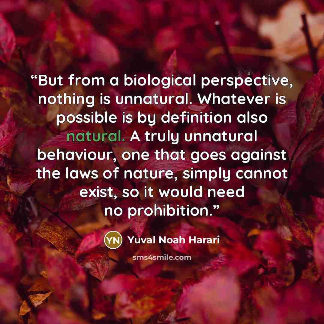 “But from a biological perspective, nothing is unnatural. Whatever is possible is by definition also natural. A truly unnatural behaviour, one that goes against the laws of nature, simply cannot exist, so it would need no prohibition.” quote by Yuval Noah Harari