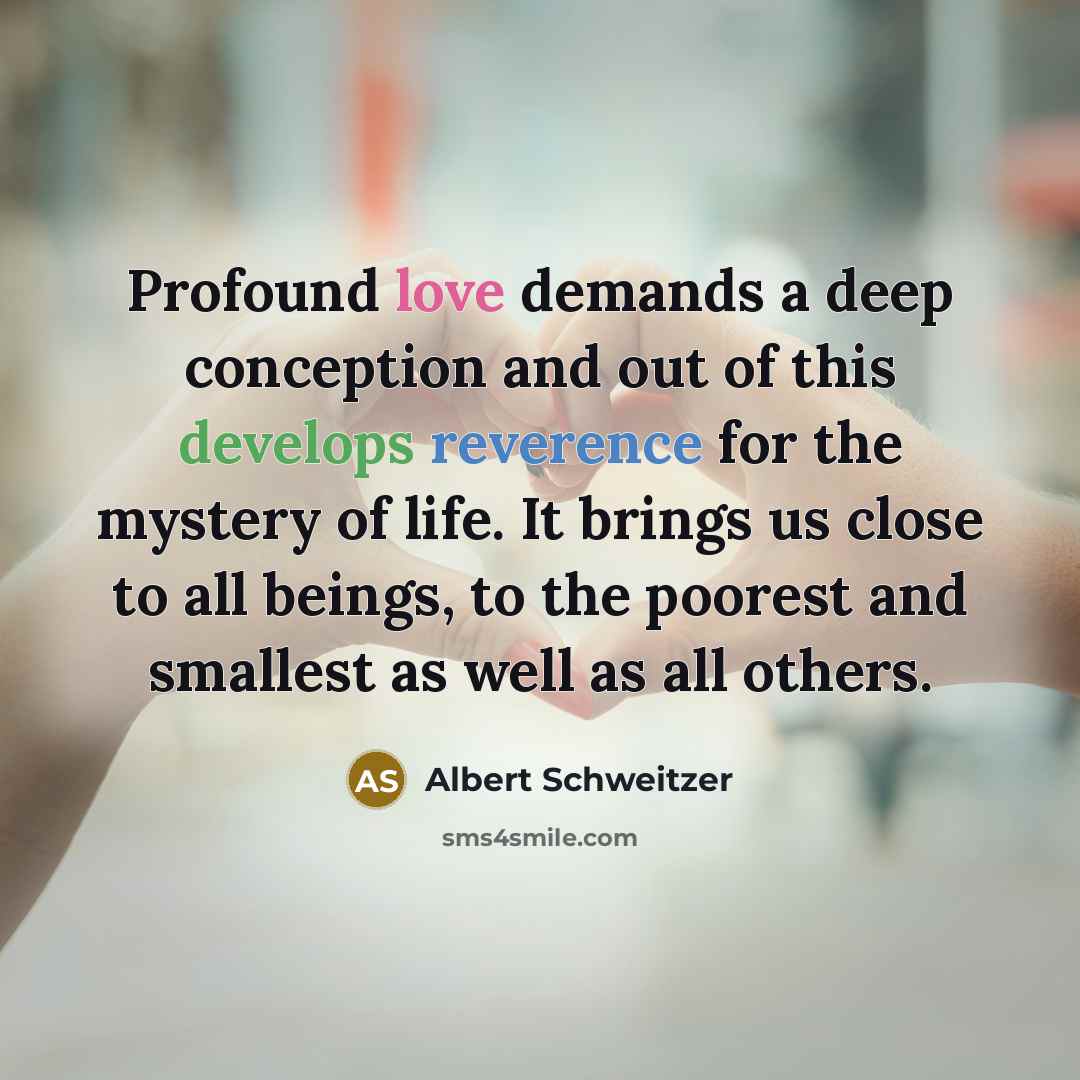 “Profound love demands a deep conception and out of this develops reverence for the mystery of life. It brings us close to all beings, to the poorest and smallest as well as all others.” quote by Albert Schweitzer