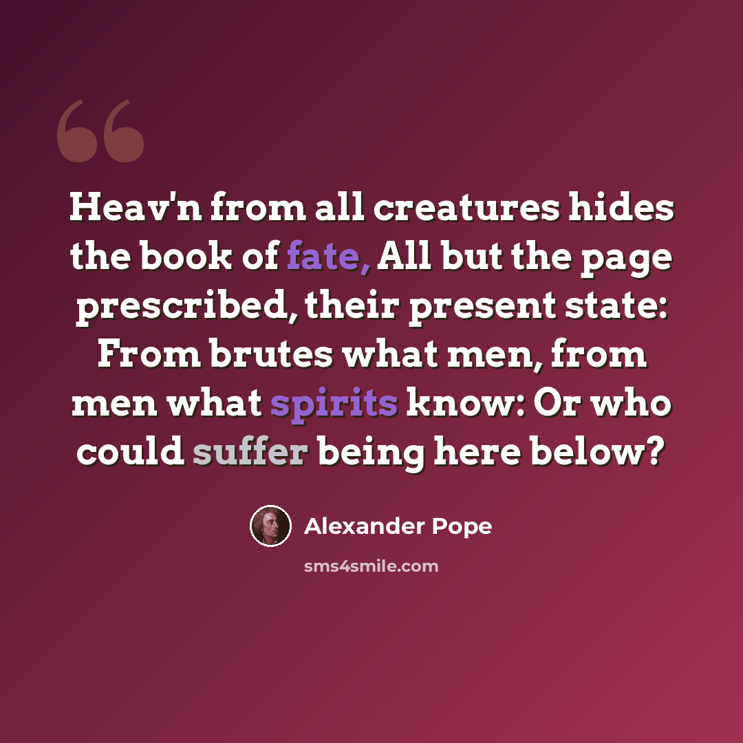 “Heav'n from all creatures hides the book of fate, All but the page prescribed, their present state: From brutes what men, from men what spirits know: Or who could suffer being here below?” quote by Alexander Pope