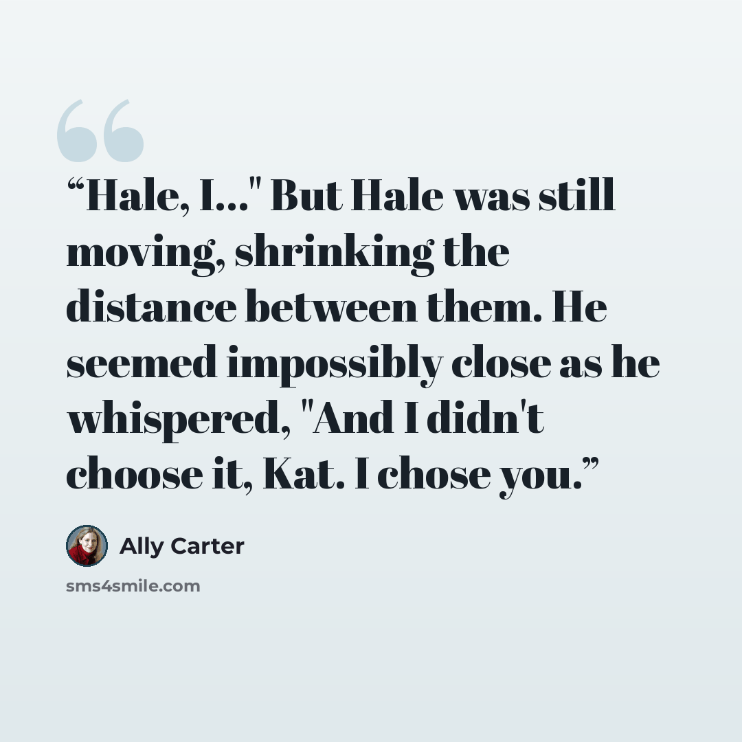 “Hale, I..." But Hale was still moving, shrinking the distance between them. He seemed impossibly close as he whispered, "And I didn't choose it, Kat. I chose you.” quote by Ally Carter