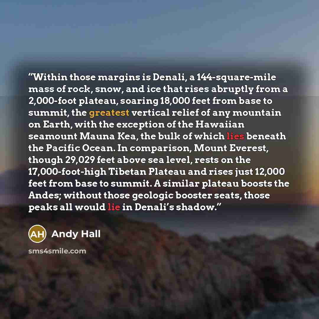 “Within those margins is Denali, a 144-square-mile mass of rock, snow, and ice that rises abruptly from a 2,000-foot plateau, soaring 18,000 feet from base to summit, the greatest vertical relief of any mountain on Earth, with the exception of the Hawaiian seamount Mauna Kea, the bulk of which lies…” quote by Andy Hall