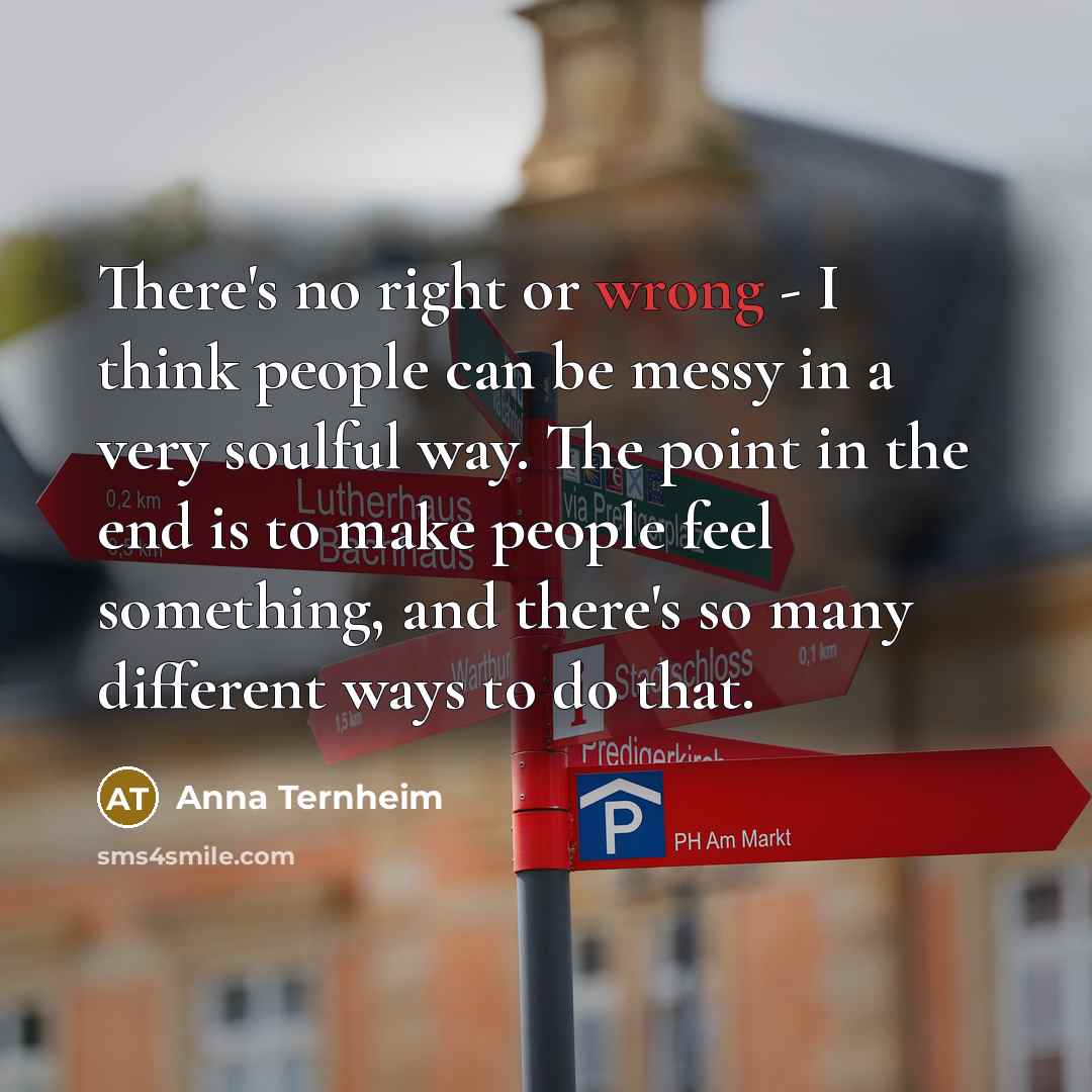 “There's no right or wrong - I think people can be messy in a very soulful way. The point in the end is to make people feel something, and there's so many different ways to do that.” quote by Anna Ternheim