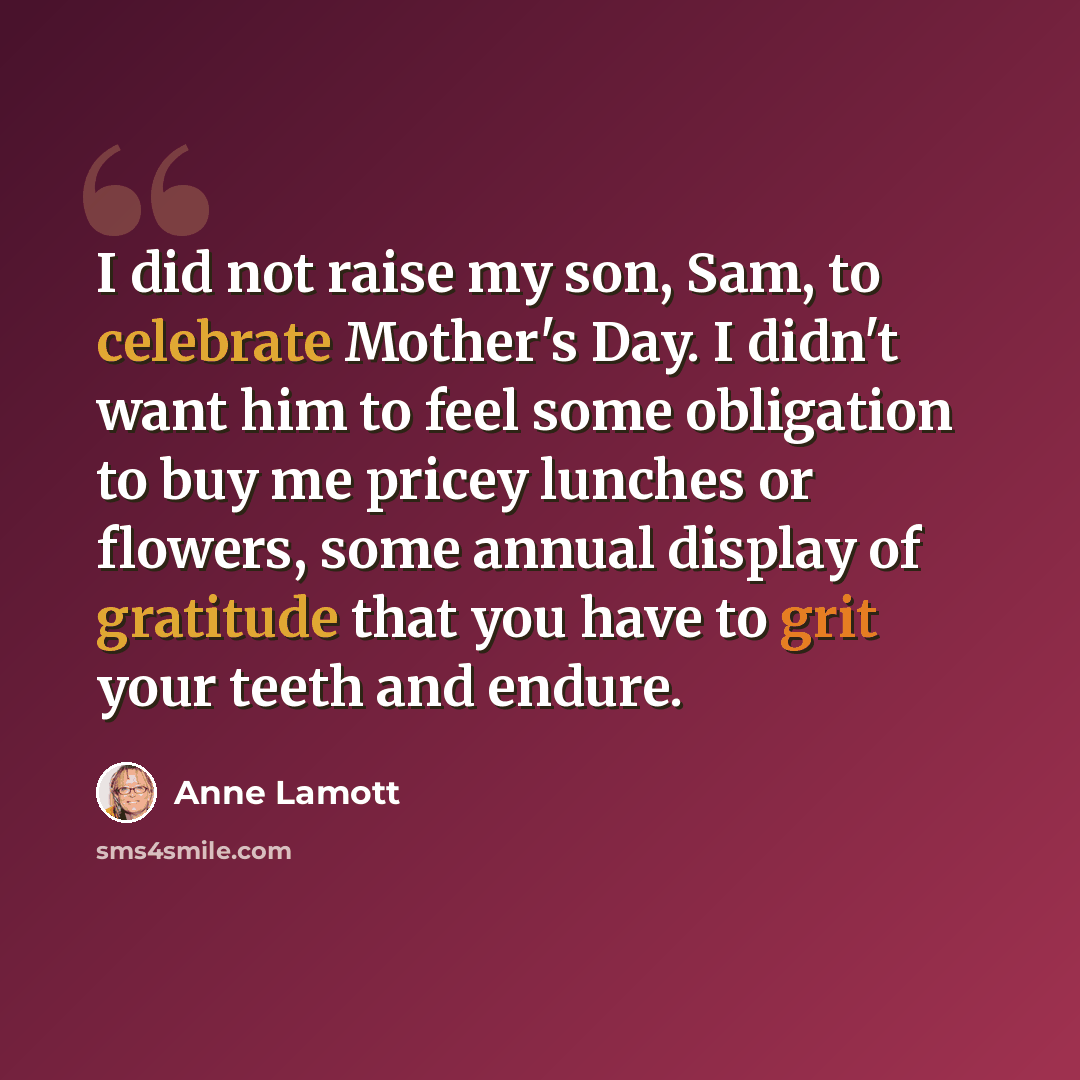 “I did not raise my son, Sam, to celebrate Mother's Day. I didn't want him to feel some obligation to buy me pricey lunches or flowers, some annual display of gratitude that you have to grit your teeth and endure.” quote by Anne Lamott