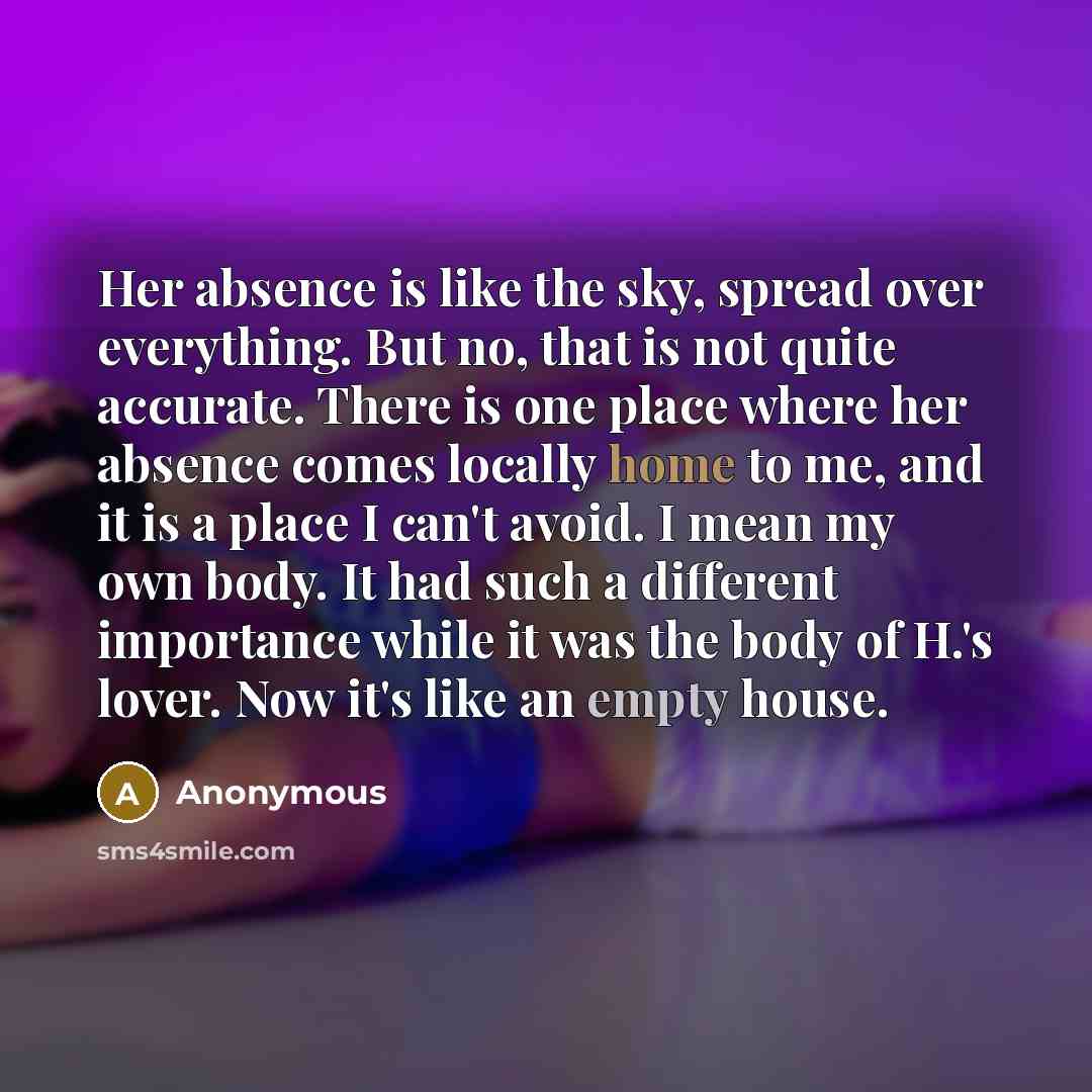 “Her absence is like the sky, spread over everything. But no, that is not quite accurate. There is one place where her absence comes locally home to me, and it is a place I can't avoid. I mean my own body. It had such a different importance while it was the body of H.'s lover. Now it's like an…” quote by Anonymous