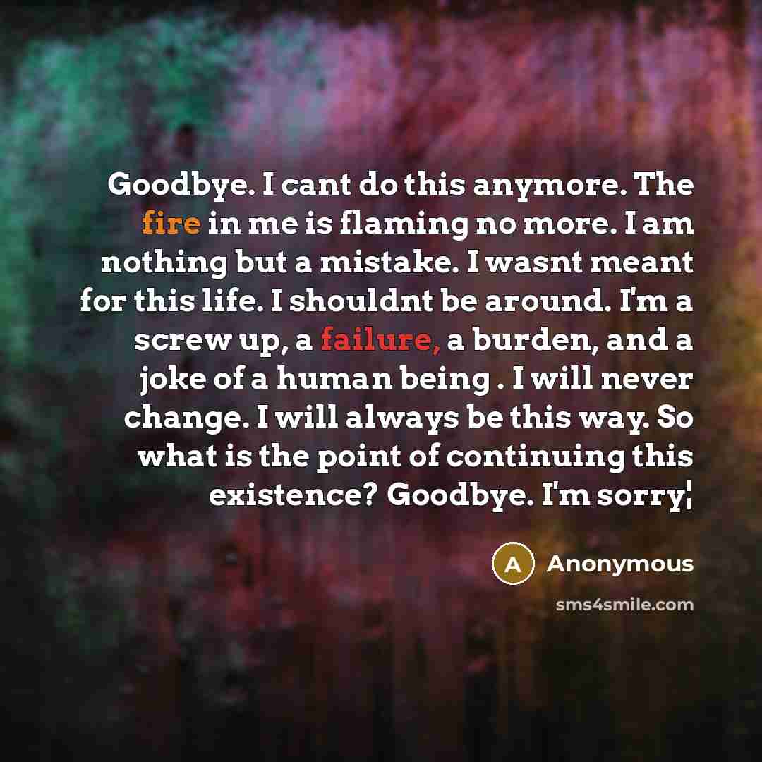 “Goodbye. I cant do this anymore. The fire in me is flaming no more. I am nothing but a mistake. I wasnt meant for this life. I shouldnt be around. I'm a screw up, a failure, a burden, and a joke of a human being . I will never change. I will always be this way. So what is the point of continuing…” quote by Anonymous