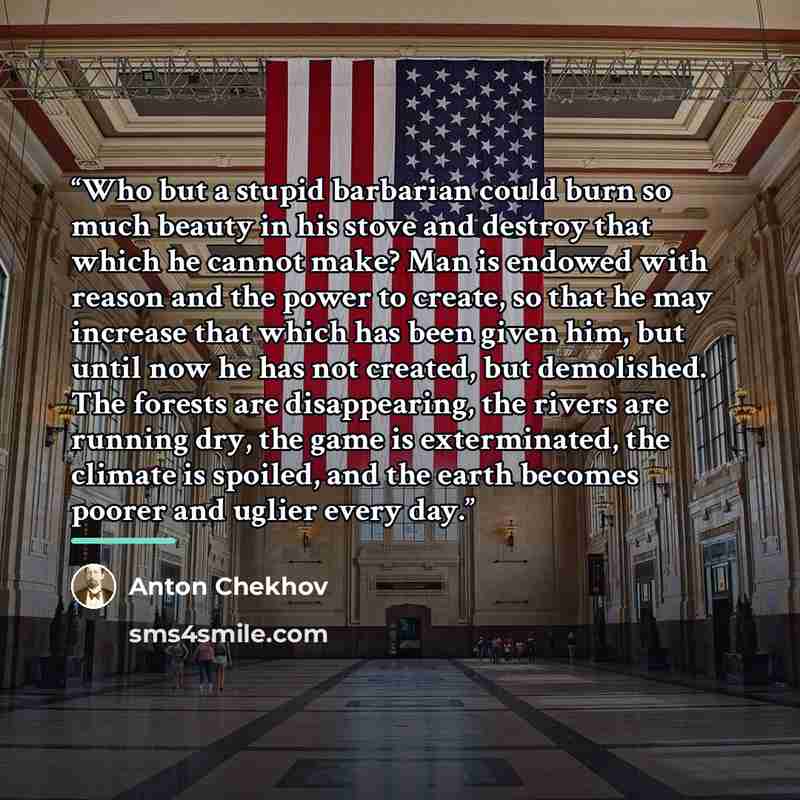 “Who but a stupid barbarian could burn so much beauty in his stove and destroy that which he cannot make? Man is endowed with reason and the power to create, so that he may increase that which has been given him, but until now he has not created, but demolished. The forests are disappearing, the…” quote by Anton Chekhov