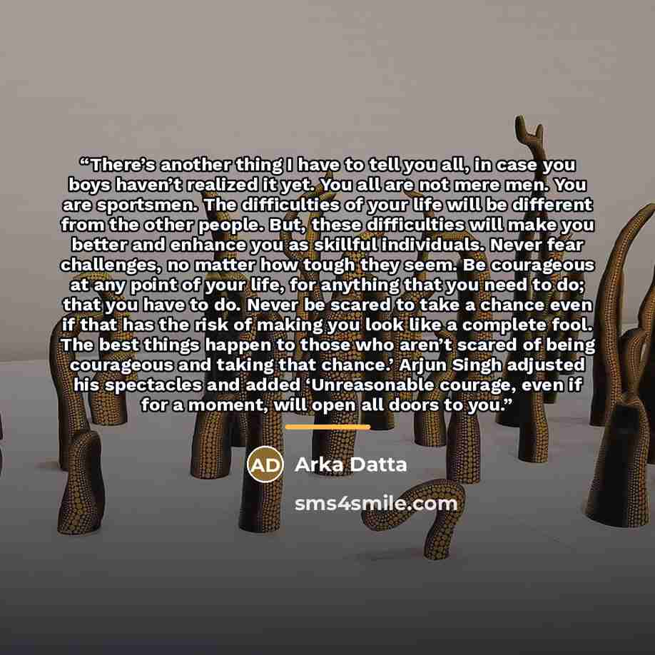 “There’s another thing I have to tell you all, in case you boys haven’t realized it yet. You all are not mere men. You are sportsmen. The difficulties of your life will be different from the other people. But, these difficulties will make you better and enhance you as skillful individuals. Never…” quote by Arka Datta