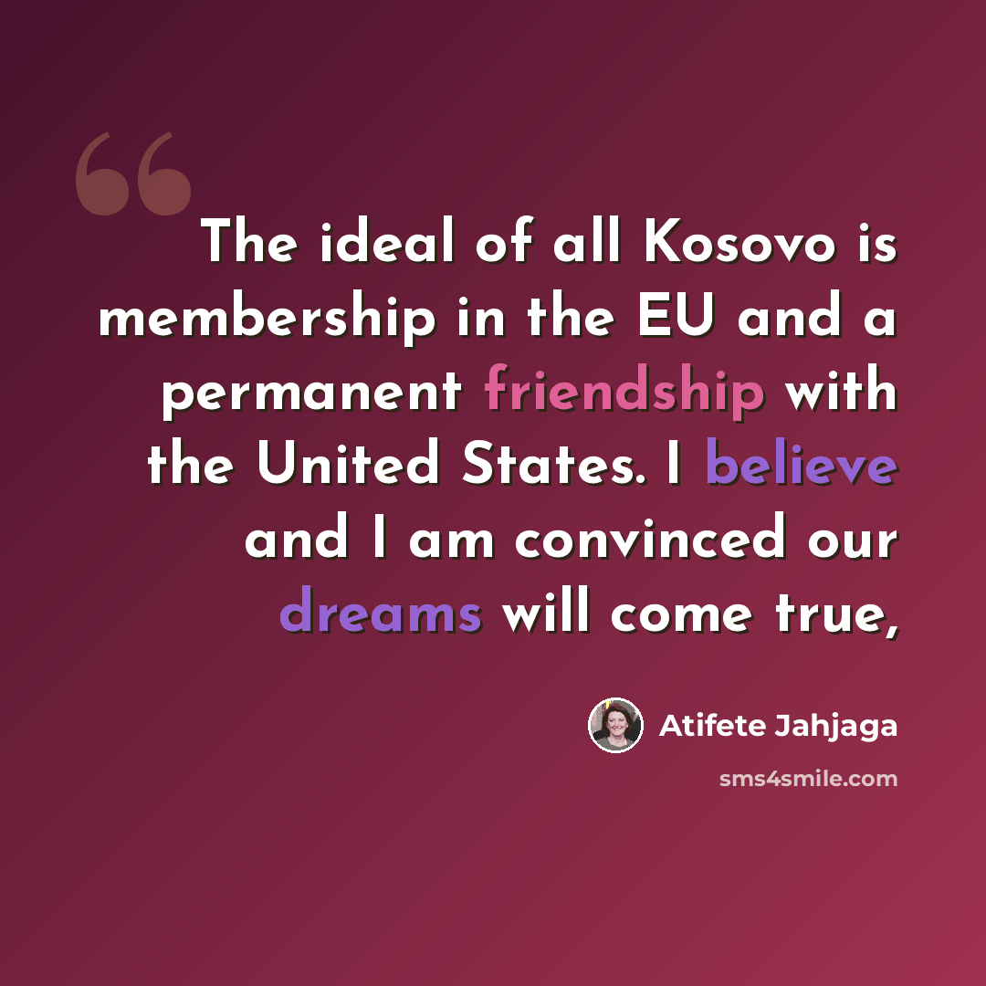 “The ideal of all Kosovo is membership in the EU and a permanent friendship with the United States. I believe and I am convinced our dreams will come true,” quote by Atifete Jahjaga