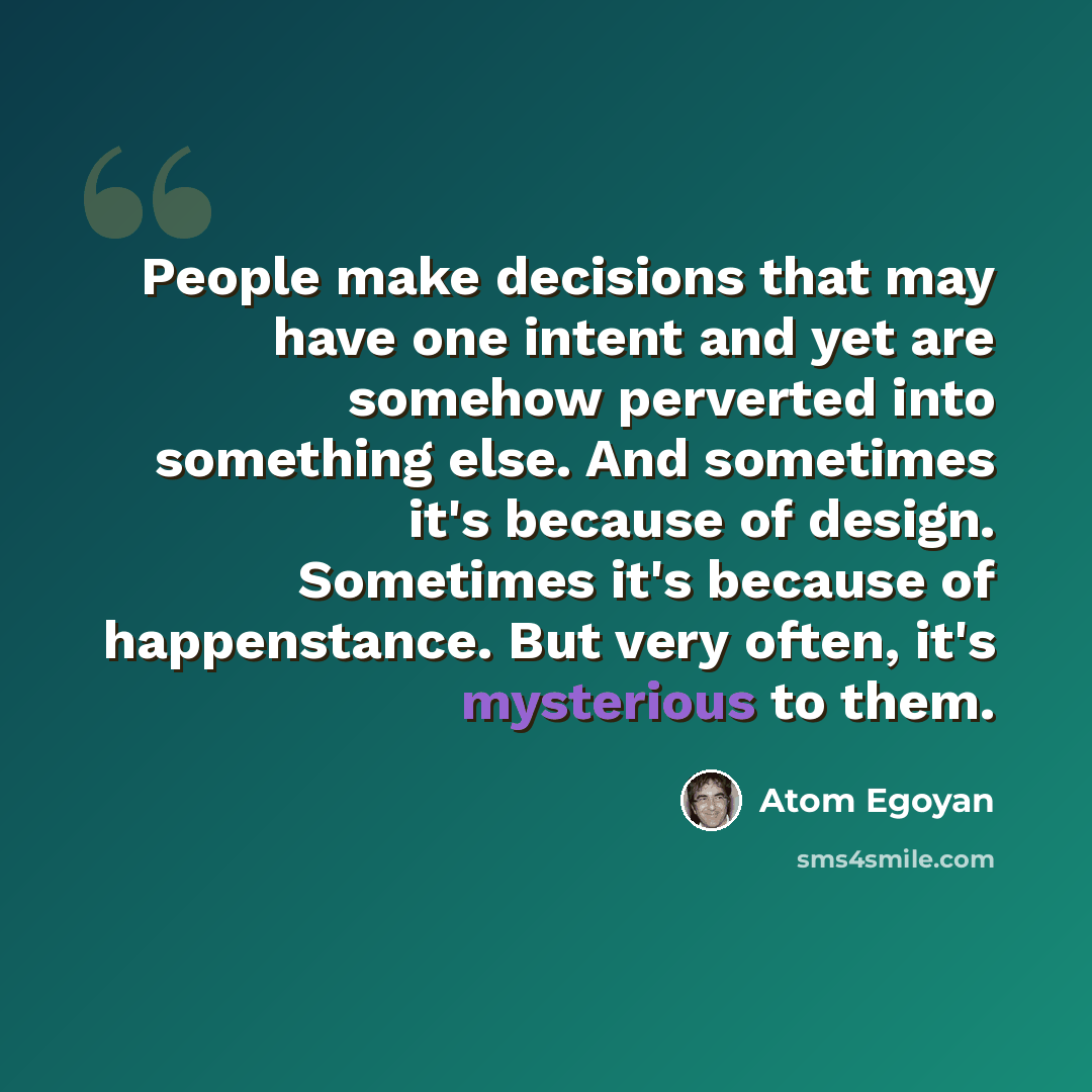 “People make decisions that may have one intent and yet are somehow perverted into something else. And sometimes it's because of design. Sometimes it's because of happenstance. But very often, it's mysterious to them.” quote by Atom Egoyan