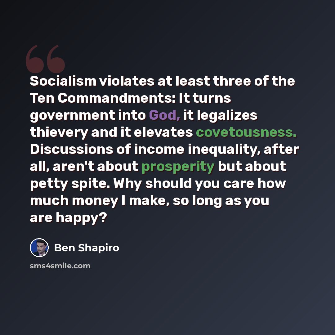 “Socialism violates at least three of the Ten Commandments: It turns government into God, it legalizes thievery and it elevates covetousness. Discussions of income inequality, after all, aren't about prosperity but about petty spite. Why should you care how much money I make, so long as you are…” quote by Ben Shapiro
