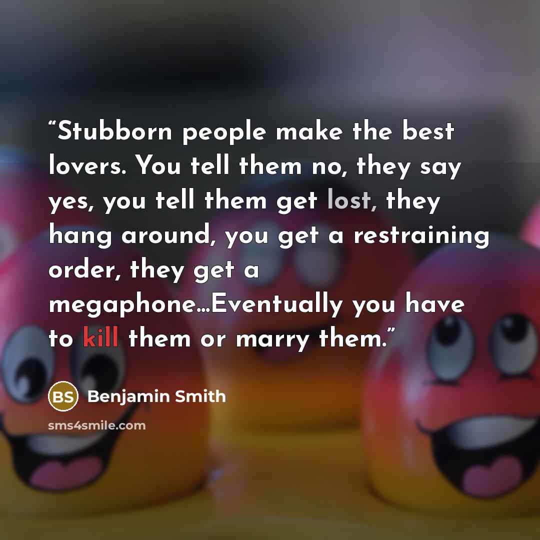“Stubborn people make the best lovers. You tell them no, they say yes, you tell them get lost, they hang around, you get a restraining order, they get a megaphone...Eventually you have to kill them or marry them.” quote by Benjamin Smith