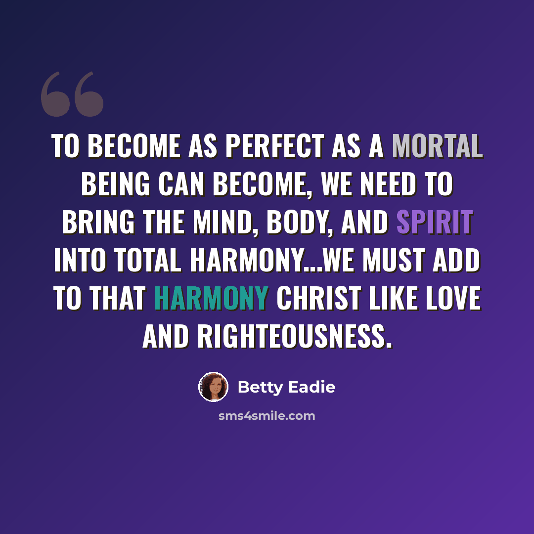 “To become as perfect as a mortal being can become, we need to bring the mind, body, and spirit into total harmony...We must add to that harmony Christ like love and righteousness.” quote by Betty Eadie