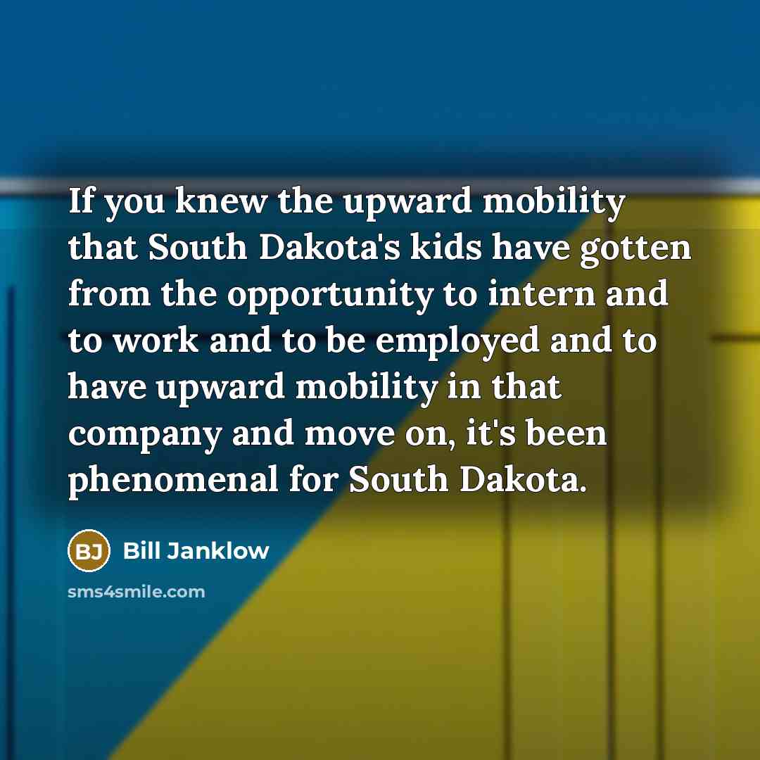 “If you knew the upward mobility that South Dakota's kids have gotten from the opportunity to intern and to work and to be employed and to have upward mobility in that company and move on, it's been phenomenal for South Dakota.” quote by Bill Janklow