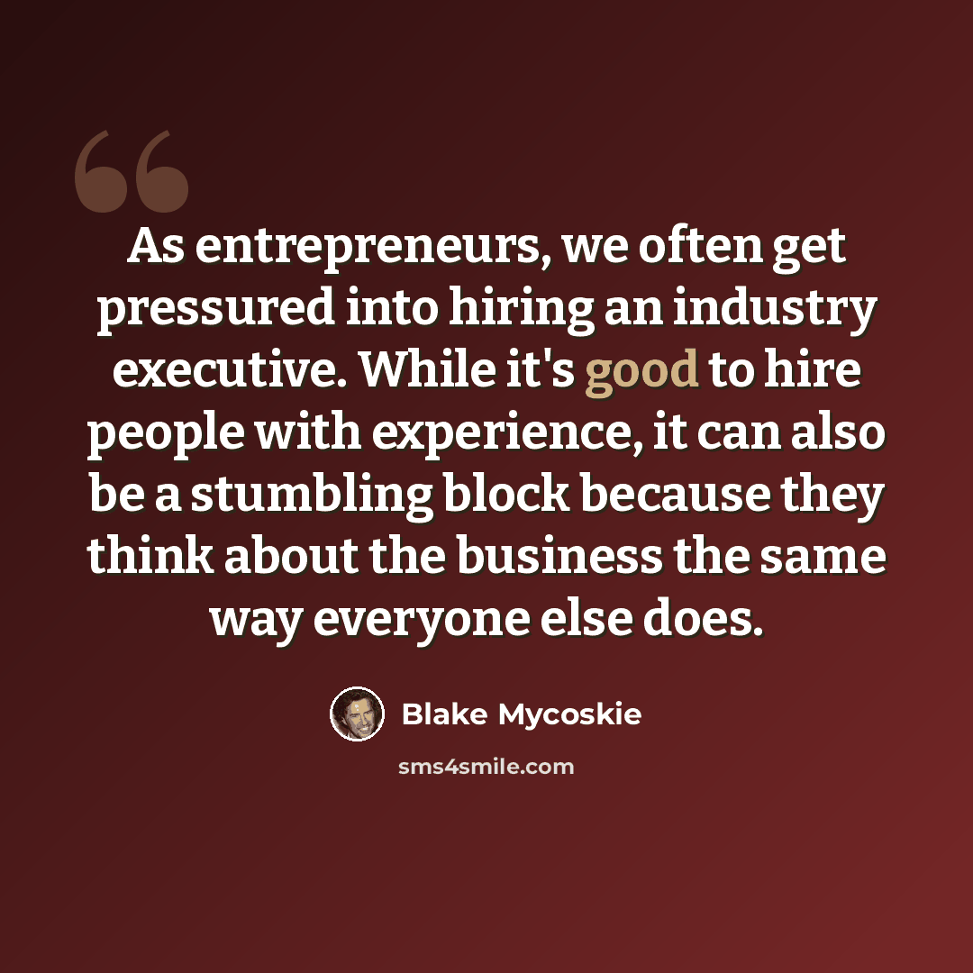 “As entrepreneurs, we often get pressured into hiring an industry executive. While it's good to hire people with experience, it can also be a stumbling block because they think about the business the same way everyone else does.” quote by Blake Mycoskie
